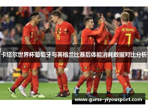 卡塔尔世界杯葡萄牙与英格兰比赛后体能消耗数据对比分析