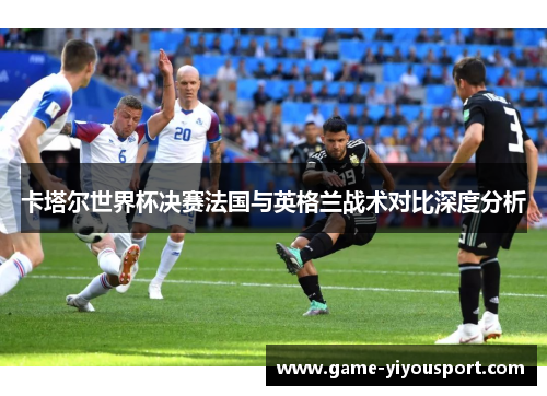 卡塔尔世界杯决赛法国与英格兰战术对比深度分析