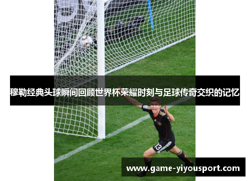 穆勒经典头球瞬间回顾世界杯荣耀时刻与足球传奇交织的记忆