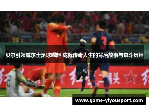 贝尔引领威尔士足球崛起 成就传奇人生的背后故事与奋斗历程