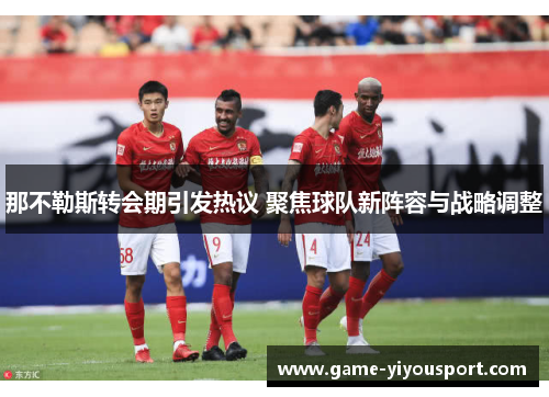 那不勒斯转会期引发热议 聚焦球队新阵容与战略调整