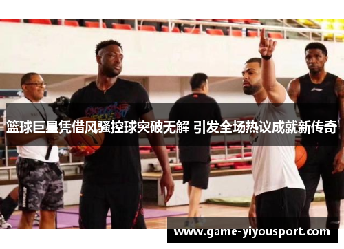 篮球巨星凭借风骚控球突破无解 引发全场热议成就新传奇