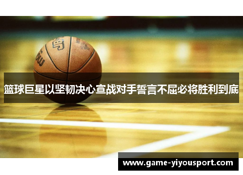 篮球巨星以坚韧决心宣战对手誓言不屈必将胜利到底