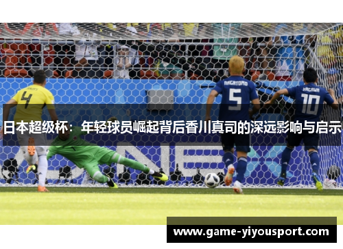 日本超级杯：年轻球员崛起背后香川真司的深远影响与启示