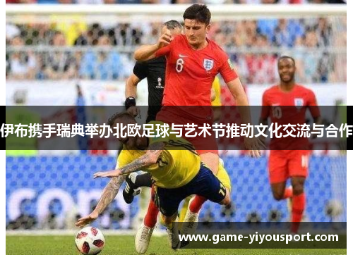 伊布携手瑞典举办北欧足球与艺术节推动文化交流与合作