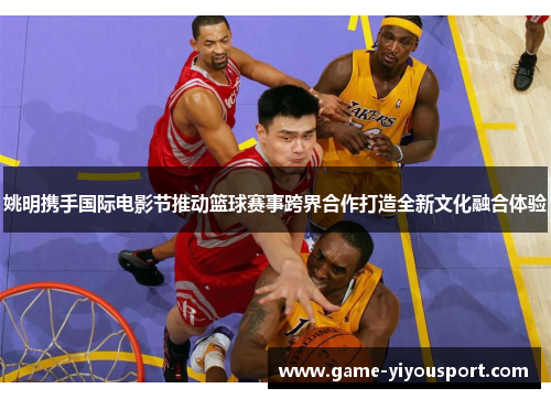 姚明携手国际电影节推动篮球赛事跨界合作打造全新文化融合体验