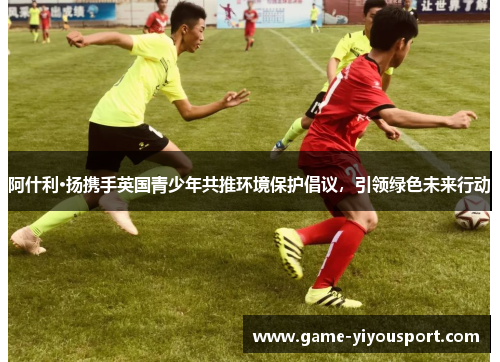 阿什利·扬携手英国青少年共推环境保护倡议，引领绿色未来行动