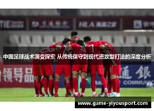 中国足球战术演变探索 从传统保守到现代进攻型打法的深度分析