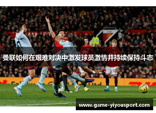 曼联如何在艰难对决中激发球员激情并持续保持斗志