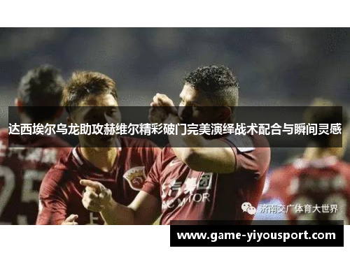达西埃尔乌龙助攻赫维尔精彩破门完美演绎战术配合与瞬间灵感